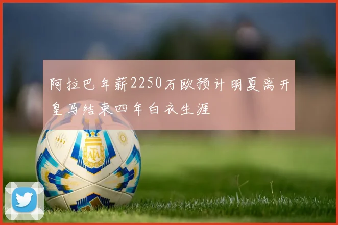 阿拉巴年薪2250万欧预计明夏离开皇马结束四年白衣生涯