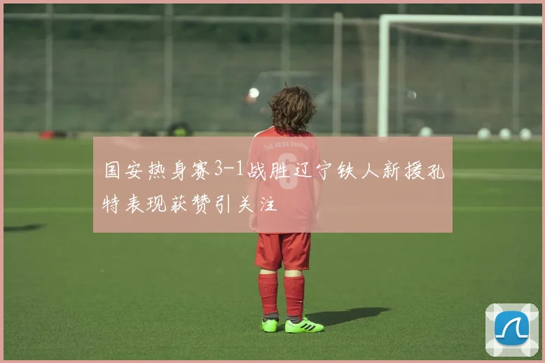 国安热身赛3-1战胜辽宁铁人新援孔特表现获赞引关注