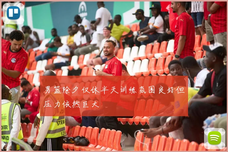 男篮除夕仅休半天训练氛围良好但压力依然巨大