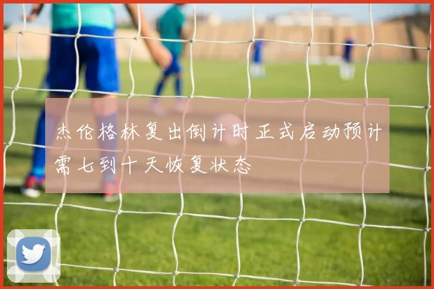 杰伦格林复出倒计时正式启动预计需七到十天恢复状态