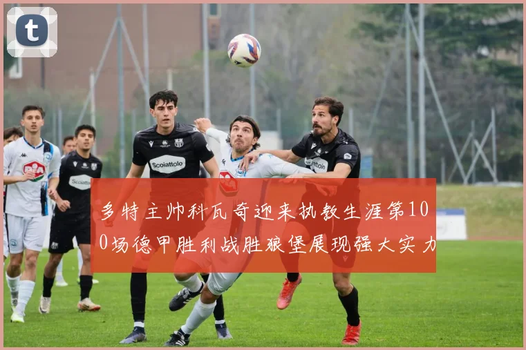 多特主帅科瓦奇迎来执教生涯第100场德甲胜利战胜狼堡展现强大实力