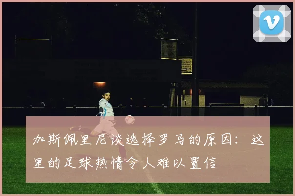 加斯佩里尼谈选择罗马的原因：这里的足球热情令人难以置信