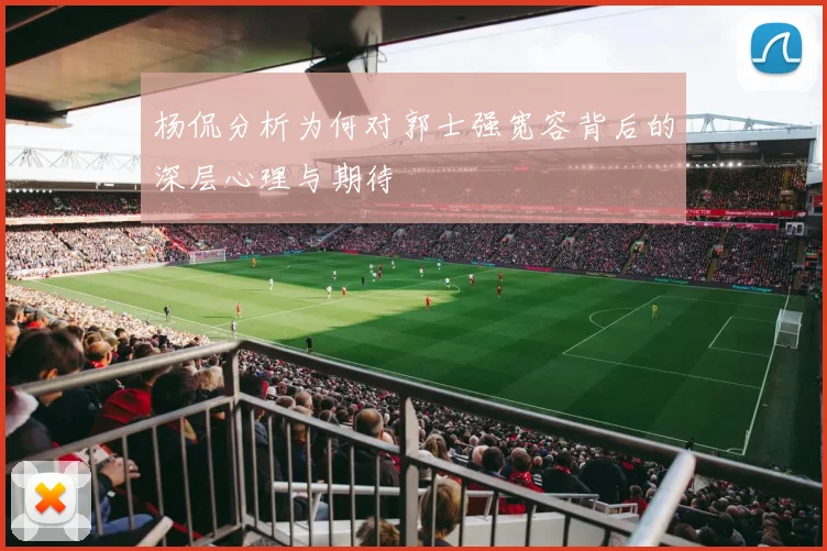 杨侃分析为何对郭士强宽容背后的深层心理与期待