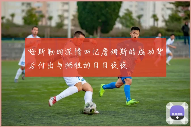 哈斯勒姆深情回忆詹姆斯的成功背后付出与牺牲的日日夜夜