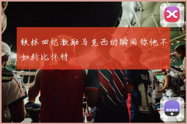 铁林回忆激励马克西的瞬间称他不如科比怀特