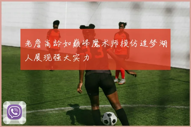 老詹高龄如巅峰魔术师模仿追梦湖人展现强大实力