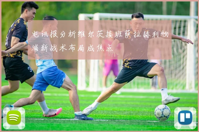 电讯报分析维尔茨接班萨拉赫利物浦新战术布局成焦点
