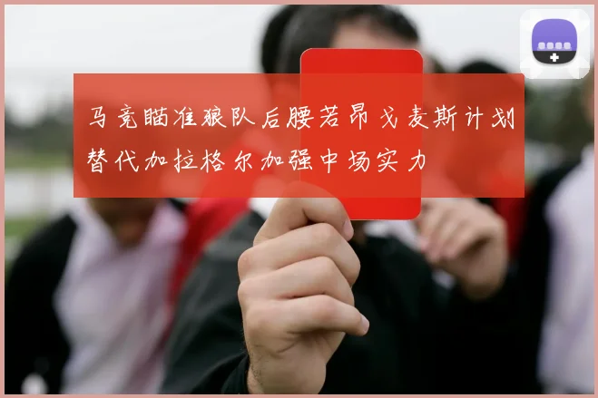 马竞瞄准狼队后腰若昂戈麦斯计划替代加拉格尔加强中场实力