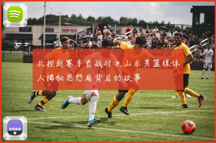 北控新赛季首战对决山东男篮媒体人揭秘恩怨局背后的故事