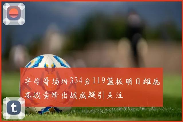 字母哥场均334分119篮板明日雄鹿客战黄蜂出战成疑引关注