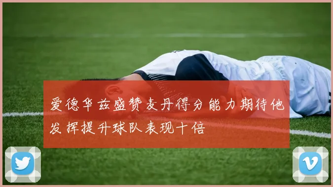 爱德华兹盛赞麦丹得分能力期待他发挥提升球队表现十倍