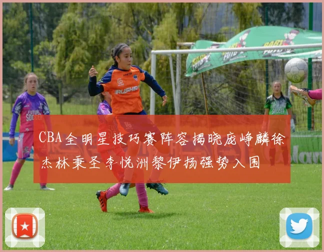 CBA全明星技巧赛阵容揭晓庞峥麟徐杰林秉圣李悦洲黎伊扬强势入围