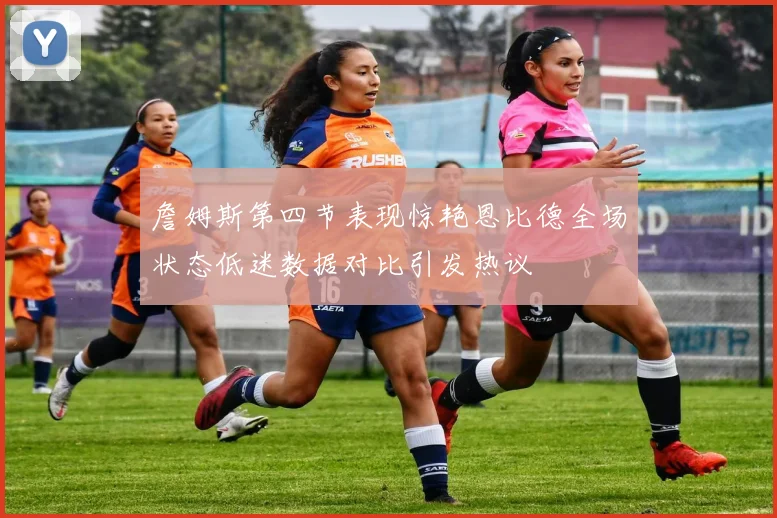 詹姆斯第四节表现惊艳恩比德全场状态低迷数据对比引发热议