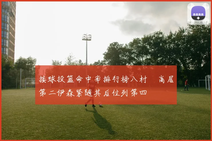 接球投篮命中率排行榜八村塁高居第二伊森紧随其后位列第四