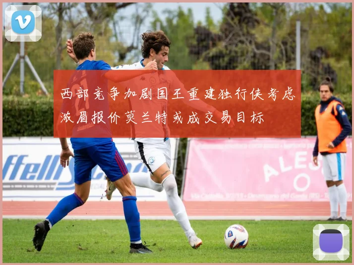 西部竞争加剧国王重建独行侠考虑浓眉报价莫兰特或成交易目标