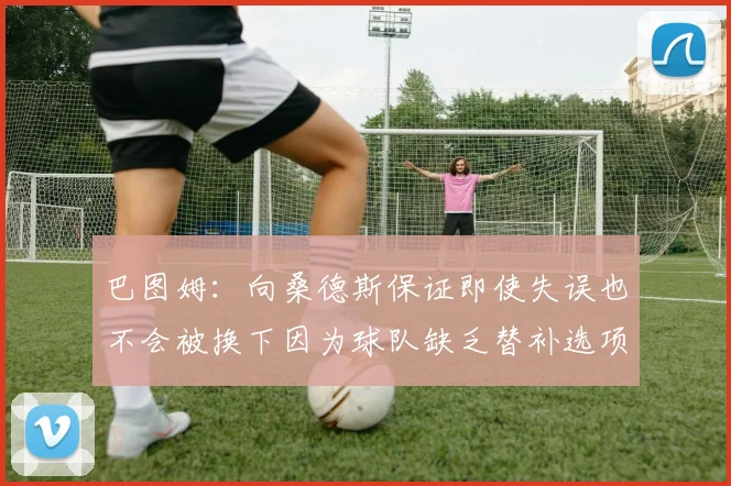 巴图姆：向桑德斯保证即使失误也不会被换下因为球队缺乏替补选项