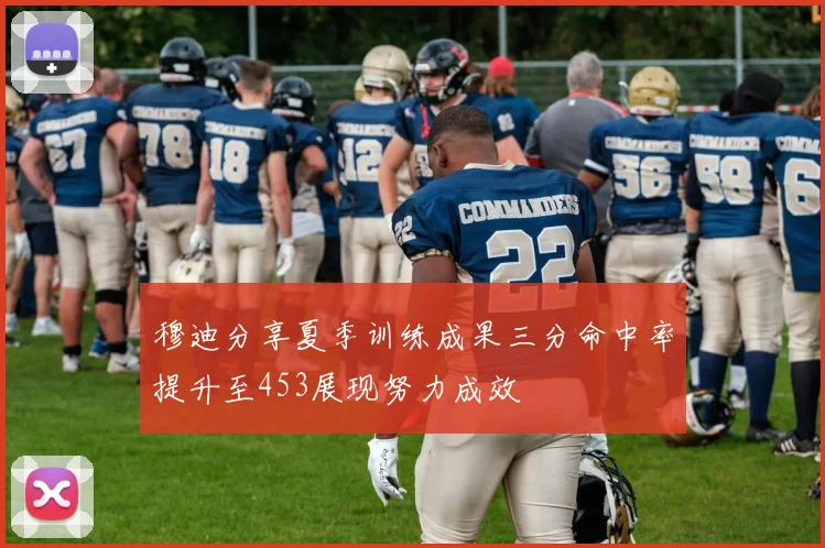 穆迪分享夏季训练成果三分命中率提升至453展现努力成效