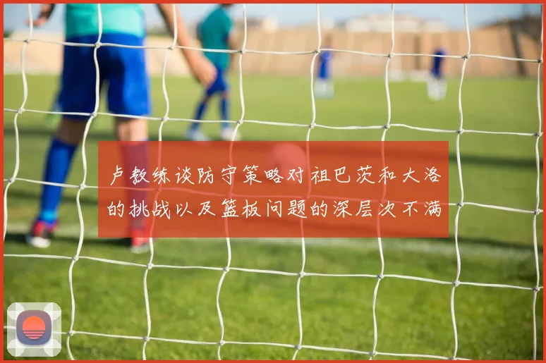 卢教练谈防守策略对祖巴茨和大洛的挑战以及篮板问题的深层次不满