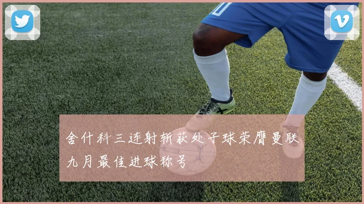 舍什科三连射斩获处子球荣膺曼联九月最佳进球称号