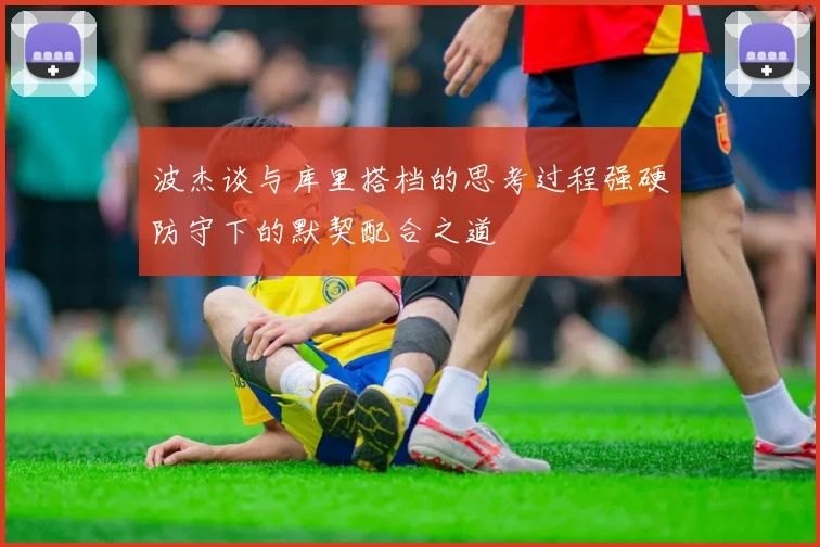 波杰谈与库里搭档的思考过程强硬防守下的默契配合之道