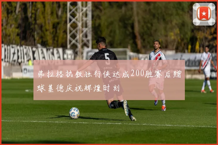 弗拉格执教独行侠达成200胜赛后赠球基德庆祝辉煌时刻