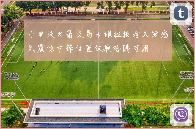 小里谈火箭交易卡佩拉换考文顿感到震惊中锋位置仅剩哈腾可用