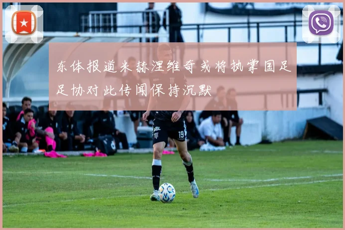 东体报道米赫涅维奇或将执掌国足足协对此传闻保持沉默