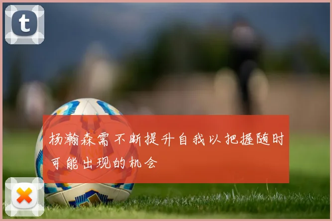 杨瀚森需不断提升自我以把握随时可能出现的机会