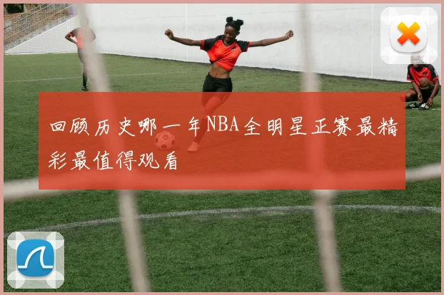 回顾历史哪一年NBA全明星正赛最精彩最值得观看