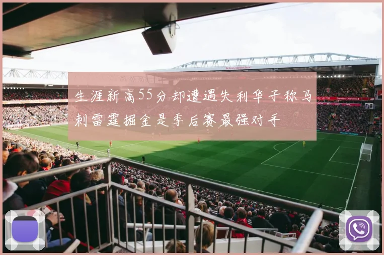 生涯新高55分却遭遇失利华子称马刺雷霆掘金是季后赛最强对手