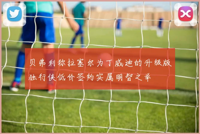 贝弗利称拉塞尔为丁威迪的升级版独行侠低价签约实属明智之举
