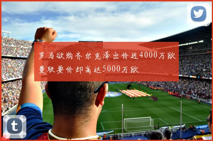 罗马欲购齐尔克泽出价近4000万欧曼联要价却高达5000万欧