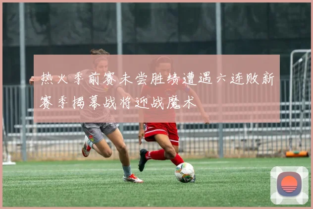 热火季前赛未尝胜绩遭遇六连败新赛季揭幕战将迎战魔术