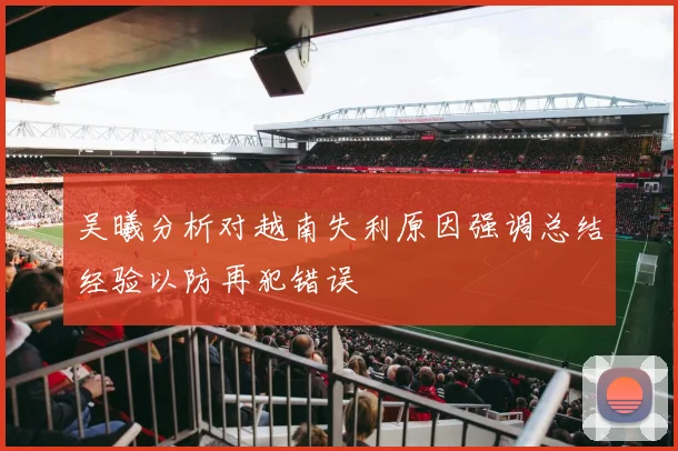 吴曦分析对越南失利原因强调总结经验以防再犯错误
