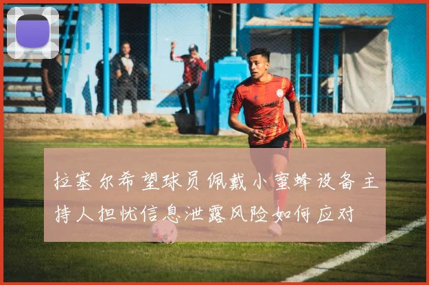 拉塞尔希望球员佩戴小蜜蜂设备主持人担忧信息泄露风险如何应对