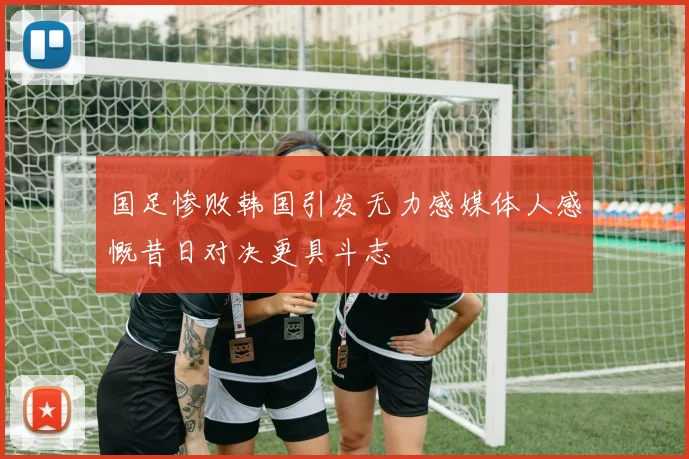 国足惨败韩国引发无力感媒体人感慨昔日对决更具斗志