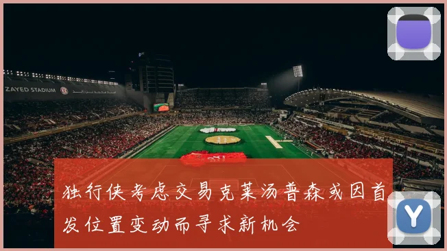 独行侠考虑交易克莱汤普森或因首发位置变动而寻求新机会