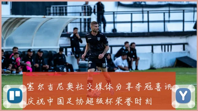 塞尔吉尼奥社交媒体分享夺冠喜讯庆祝中国足协超级杯荣誉时刻