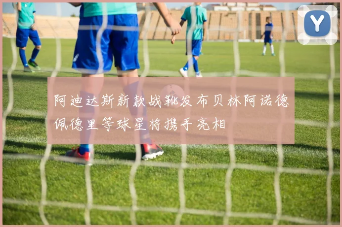 阿迪达斯新款战靴发布贝林阿诺德佩德里等球星将携手亮相
