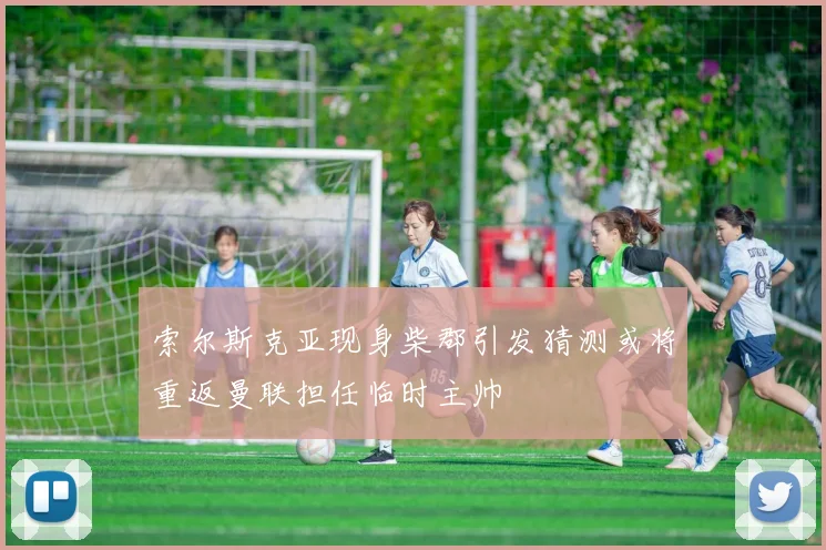 索尔斯克亚现身柴郡引发猜测或将重返曼联担任临时主帅