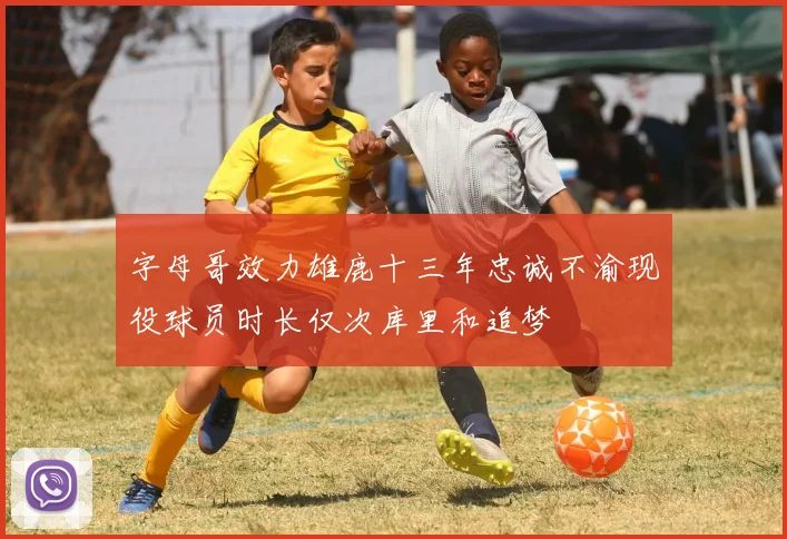 字母哥效力雄鹿十三年忠诚不渝现役球员时长仅次库里和追梦