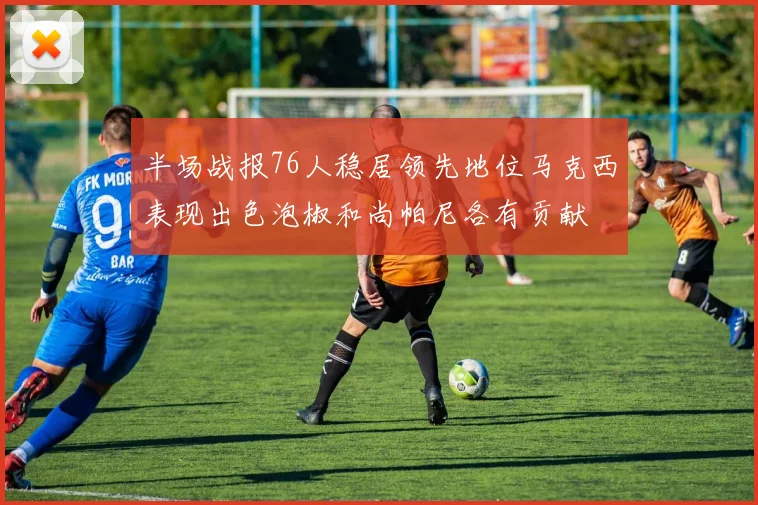 半场战报76人稳居领先地位马克西表现出色泡椒和尚帕尼各有贡献