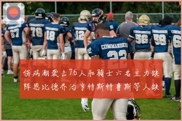 伤病潮袭击76人和骑士六名主力缺阵恩比德乔治亨特斯特鲁斯等人缺席