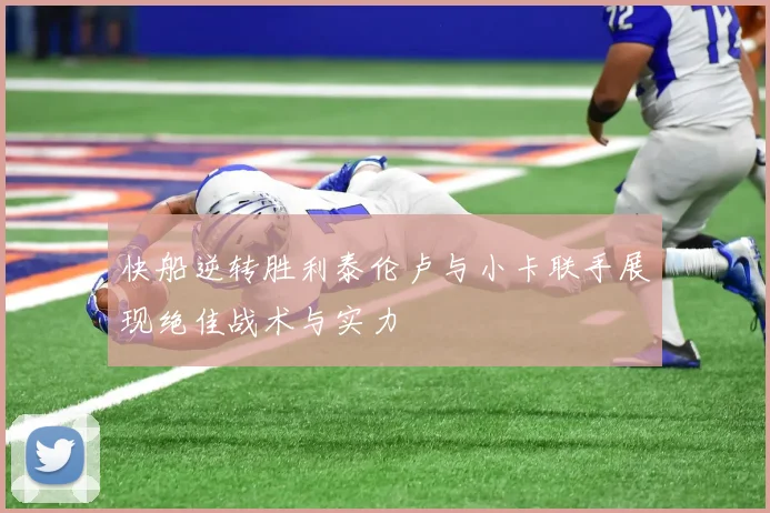 快船逆转胜利泰伦卢与小卡联手展现绝佳战术与实力