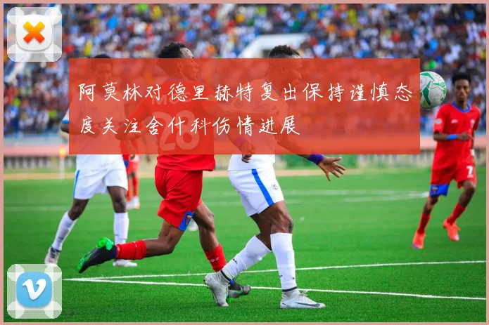阿莫林对德里赫特复出保持谨慎态度关注舍什科伤情进展