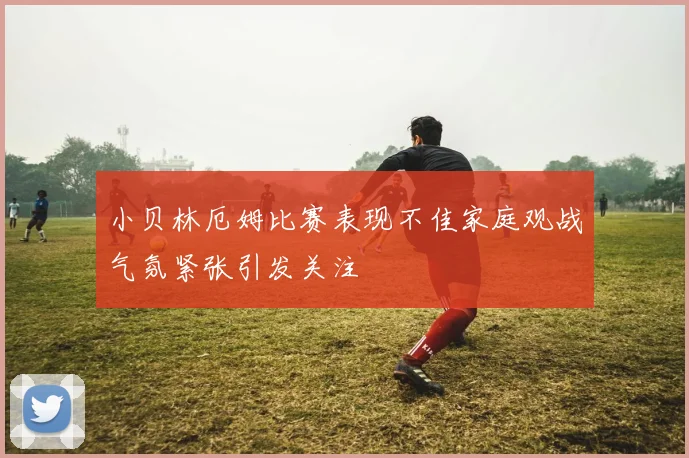 小贝林厄姆比赛表现不佳家庭观战气氛紧张引发关注