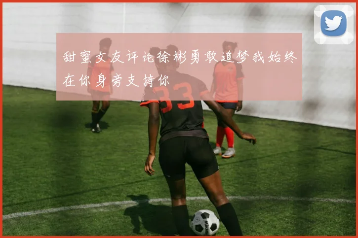 甜蜜女友评论徐彬勇敢追梦我始终在你身旁支持你