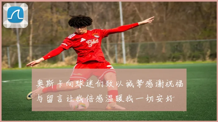 奥斯卡向球迷们致以诚挚感谢祝福与留言让我倍感温暖我一切安好